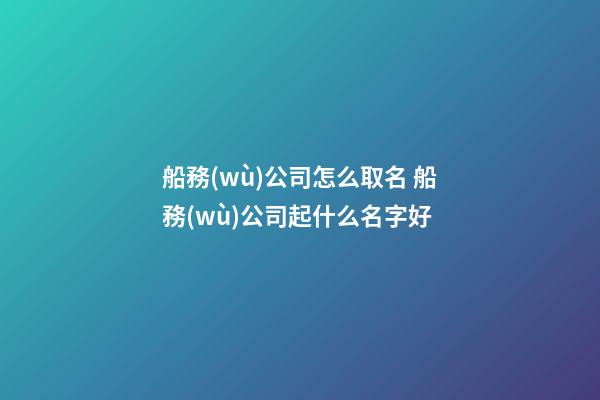 船務(wù)公司怎么取名 船務(wù)公司起什么名字好